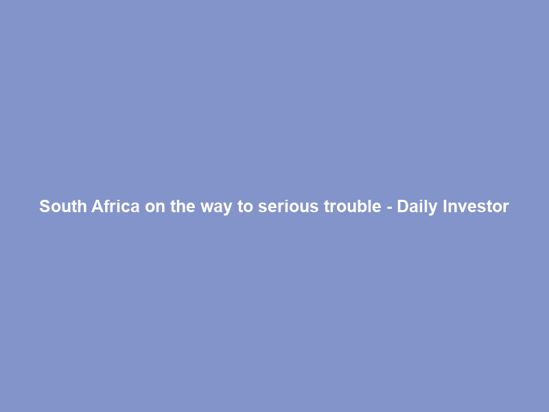 South Africa on the way to serious trouble – Daily Investor