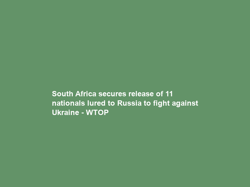 South Africa secures release of 11 nationals lured to Russia to fight against Ukraine – WTOP