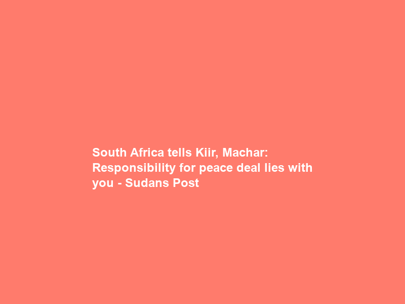 South Africa tells Kiir, Machar: Responsibility for peace deal lies with you – Sudans Post