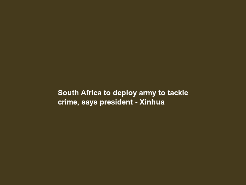 South Africa to deploy army to tackle crime, says president – Xinhua