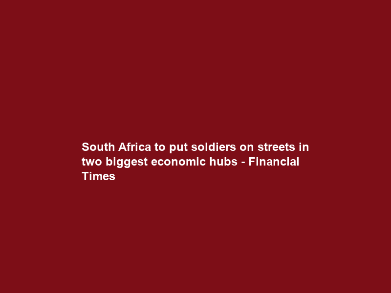 South Africa to put soldiers on streets in two biggest economic hubs – Financial Times