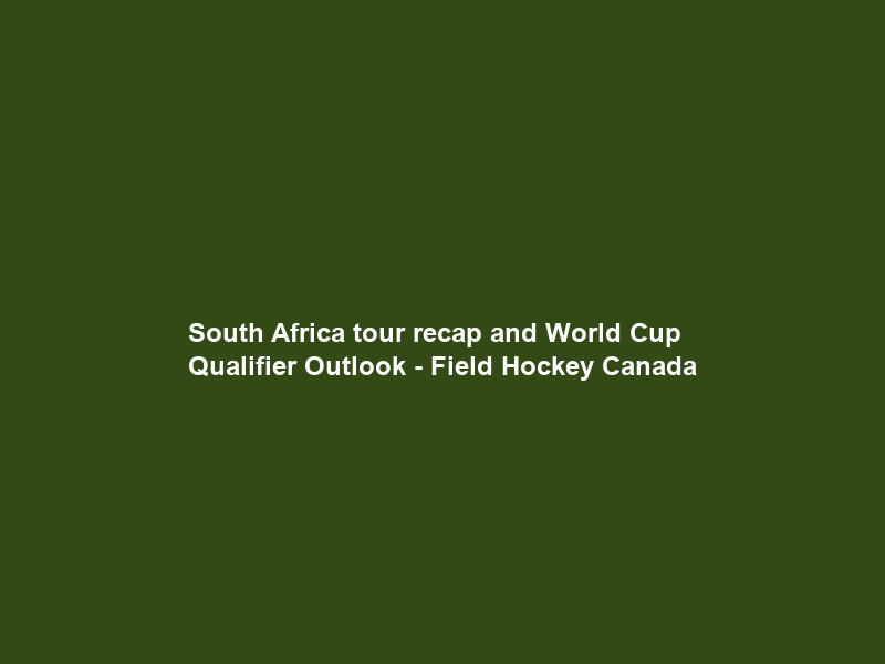 South Africa tour recap and World Cup Qualifier Outlook – Field Hockey Canada