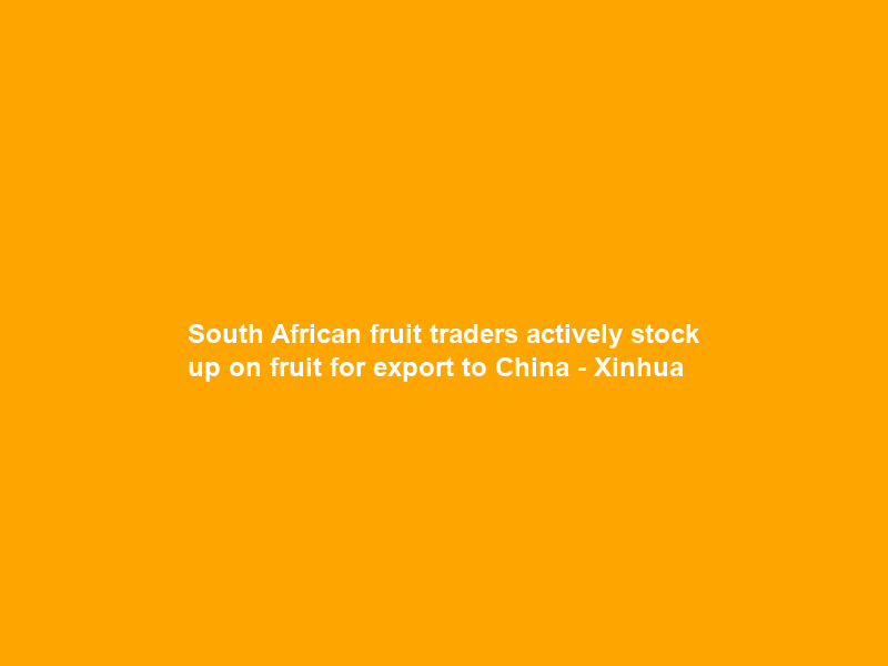 South African fruit traders actively stock up on fruit for export to China – Xinhua