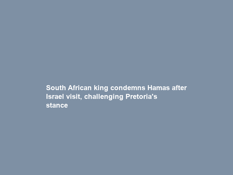 South African king condemns Hamas after Israel visit, challenging Pretoria’s stance
