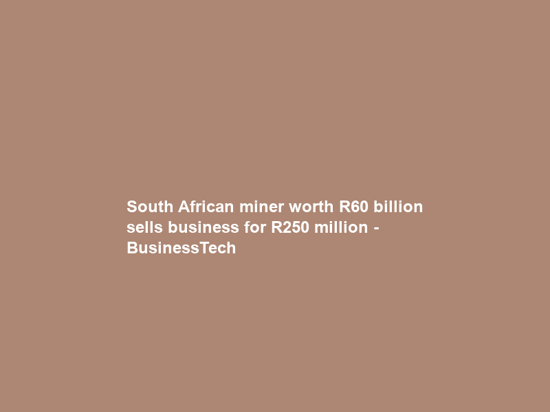 South African miner worth R60 billion sells business for R250 million – BusinessTech