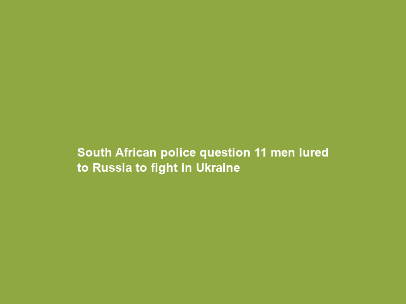 South African police question 11 men lured to Russia to fight in Ukraine