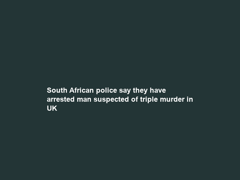 South African police say they have arrested man suspected of triple murder in UK