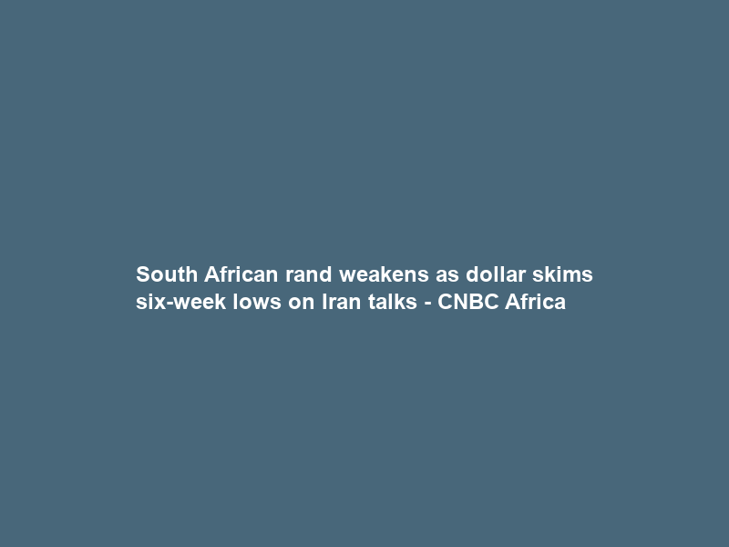 South African rand weakens as dollar skims six-week lows on Iran talks – CNBC Africa