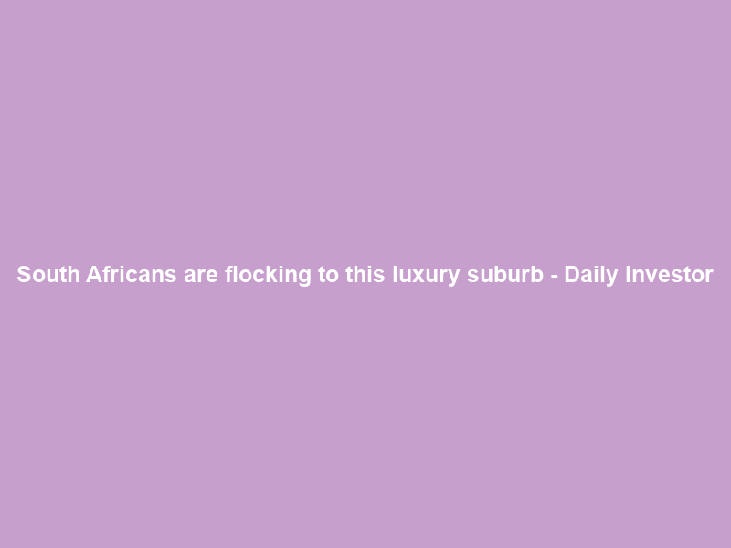 South Africans are flocking to this luxury suburb – Daily Investor