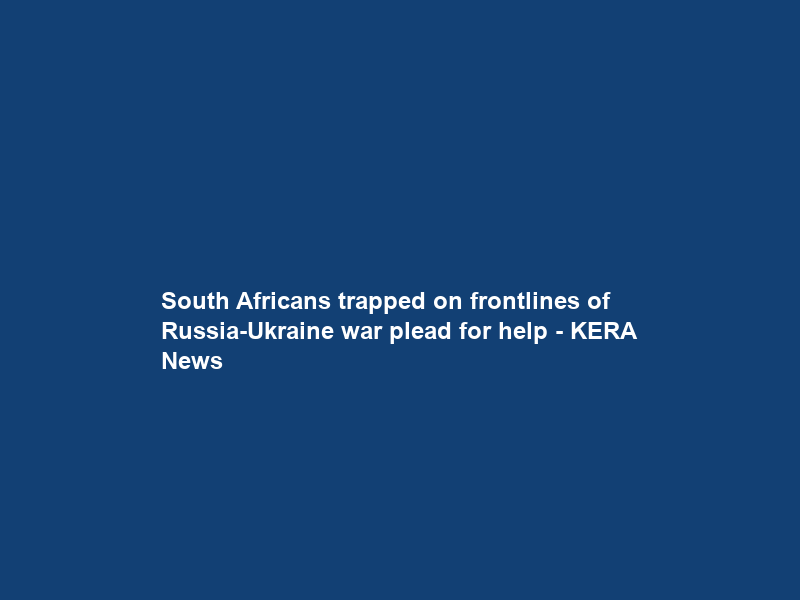 South Africans trapped on frontlines of Russia-Ukraine war plead for help – KERA News