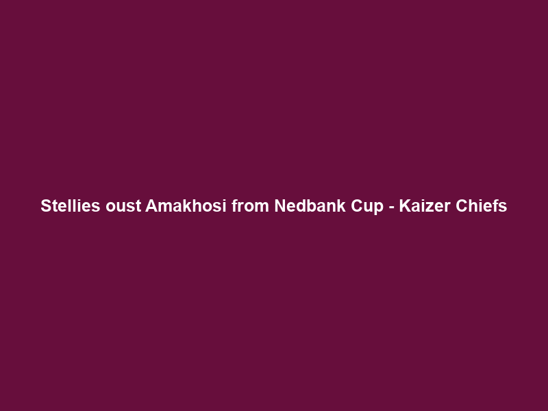 Stellies oust Amakhosi from Nedbank Cup – Kaizer Chiefs