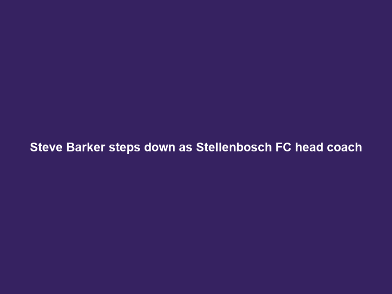 Steve Barker steps down as Stellenbosch FC head coach