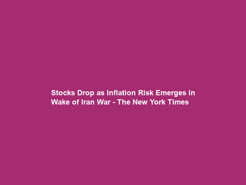 Stocks Drop as Inflation Risk Emerges in Wake of Iran War – The New York Times