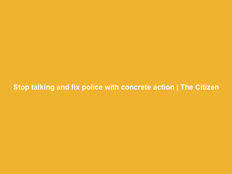 Stop talking and fix police with concrete action | The Citizen