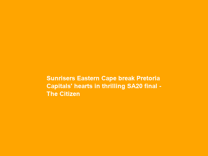 Sunrisers Eastern Cape break Pretoria Capitals’ hearts in thrilling SA20 final – The Citizen