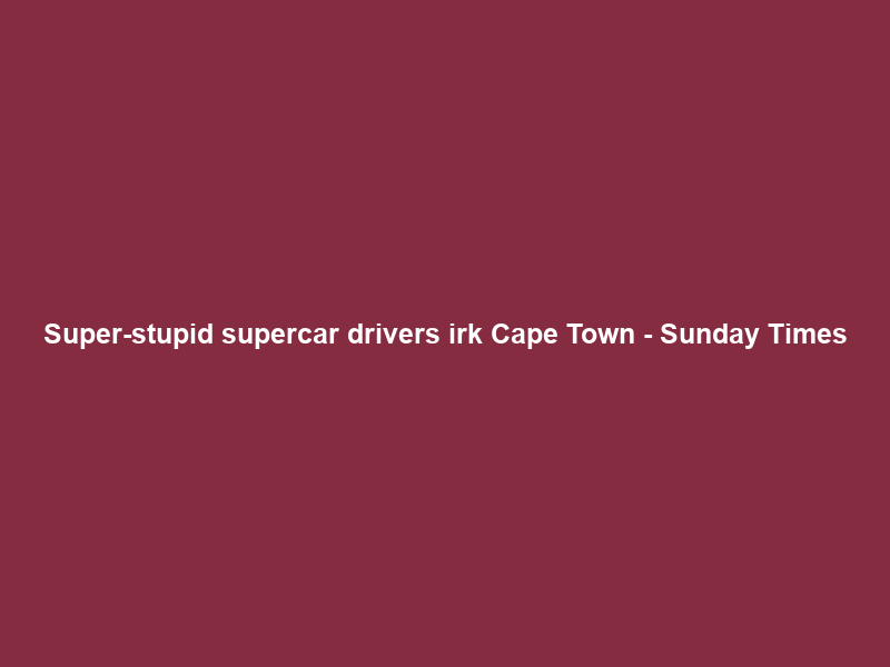 Super-stupid supercar drivers irk Cape Town – Sunday Times