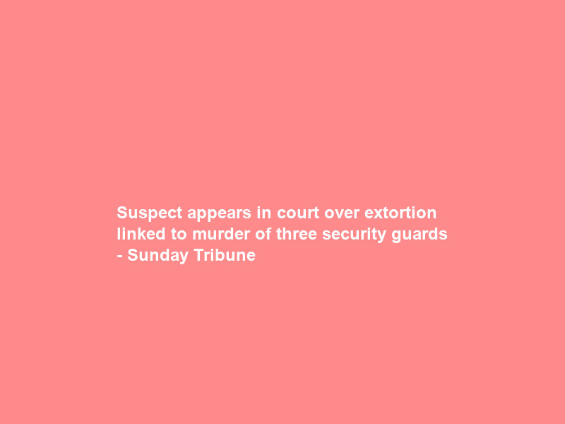 Suspect appears in court over extortion linked to murder of three security guards – Sunday Tribune