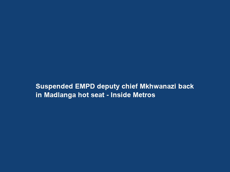 Suspended EMPD deputy chief Mkhwanazi back in Madlanga hot seat – Inside Metros