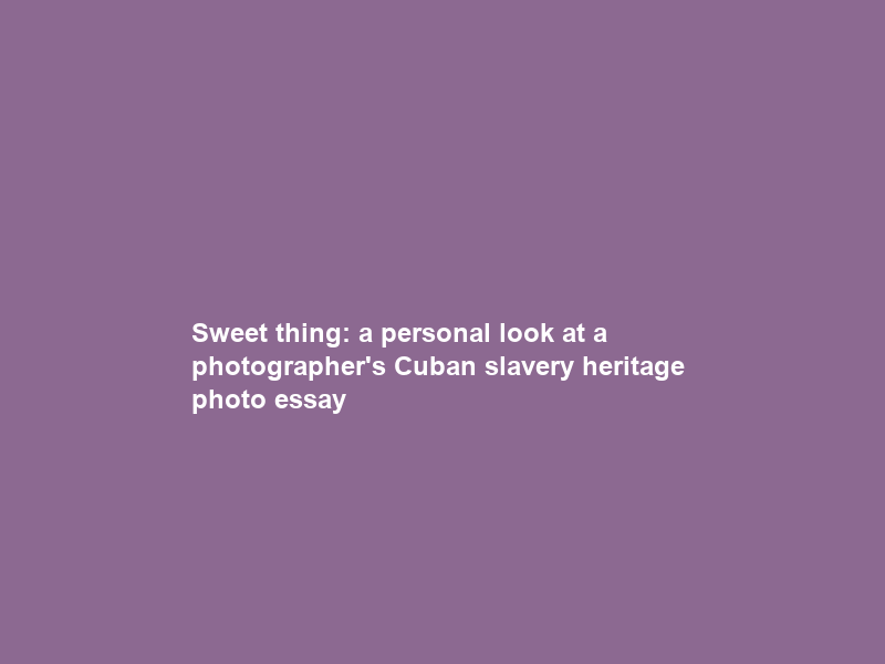 Sweet thing: a personal look at a photographer’s Cuban slavery heritage – photo essay