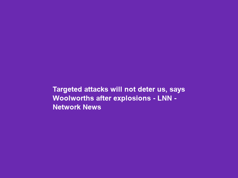Targeted attacks will not deter us, says Woolworths after explosions – LNN – Network News