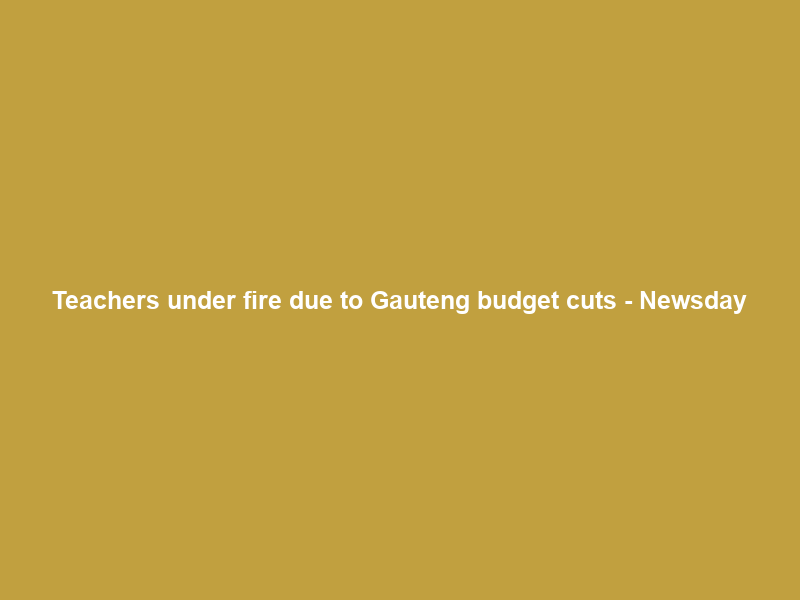 Teachers under fire due to Gauteng budget cuts – Newsday