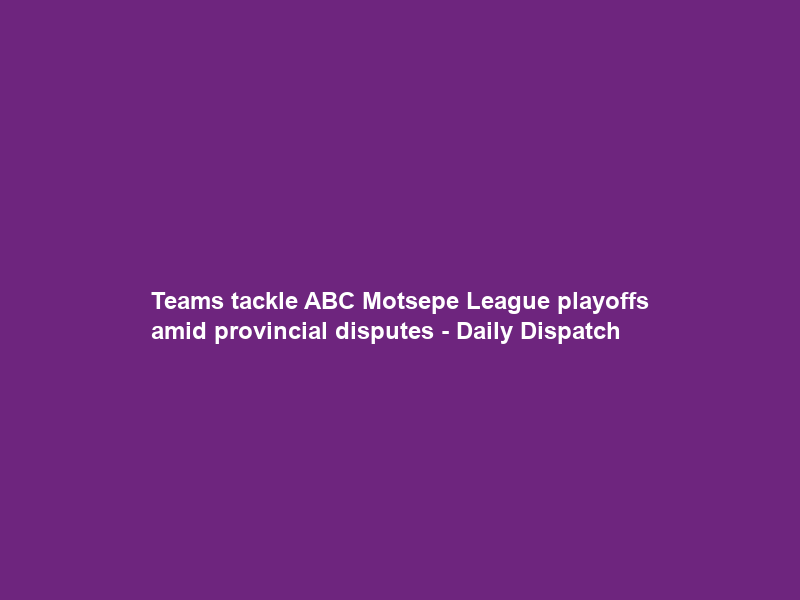 Teams tackle ABC Motsepe League playoffs amid provincial disputes – Daily Dispatch
