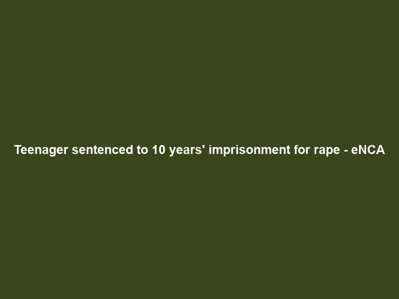 Teenager sentenced to 10 years’ imprisonment for rape – eNCA
