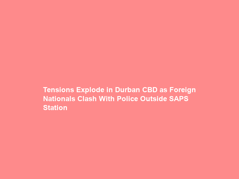 Tensions Explode in Durban CBD as Foreign Nationals Clash With Police Outside SAPS Station