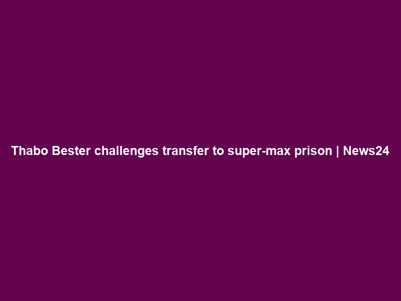Thabo Bester challenges transfer to super-max prison | News24
