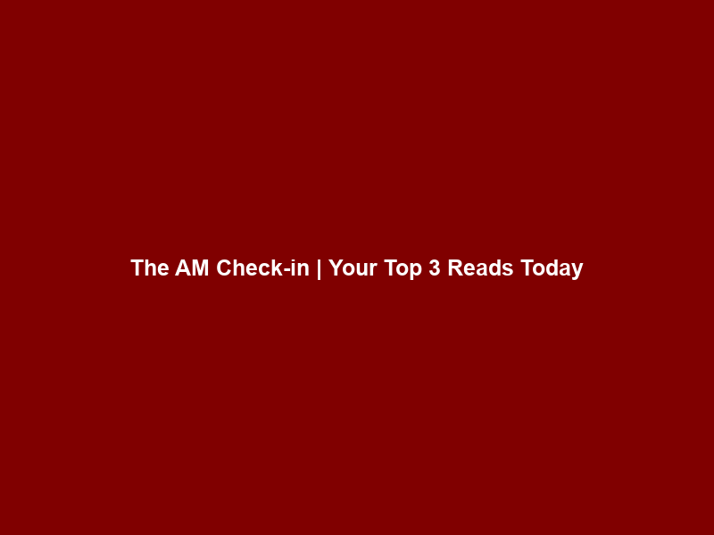 The AM Check-in | Your Top 3 Reads Today
