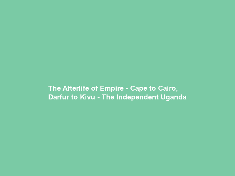 The Afterlife of Empire – Cape to Cairo, Darfur to Kivu – The Independent Uganda
