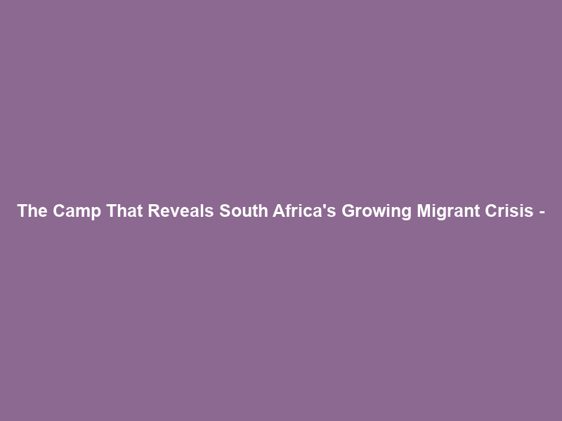 The Camp That Reveals South Africa’s Growing Migrant Crisis –