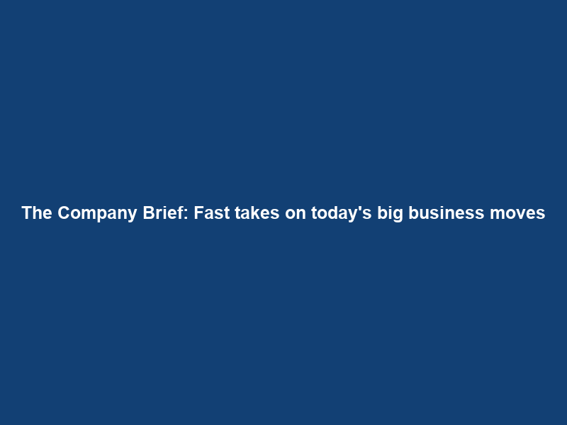 The Company Brief: Fast takes on today’s big business moves