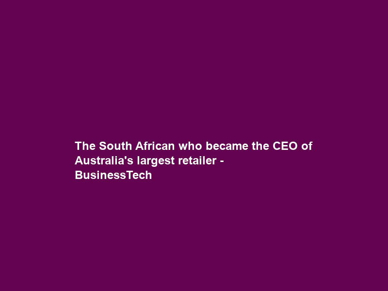 The South African who became the CEO of Australia’s largest retailer – BusinessTech