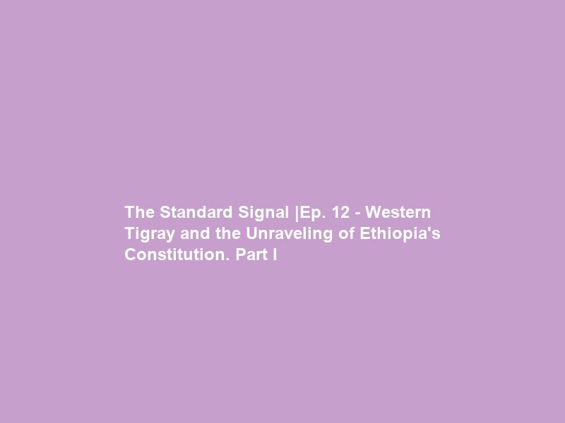 The Standard Signal |Ep. 12 – Western Tigray and the Unraveling of Ethiopia’s Constitution. Part I