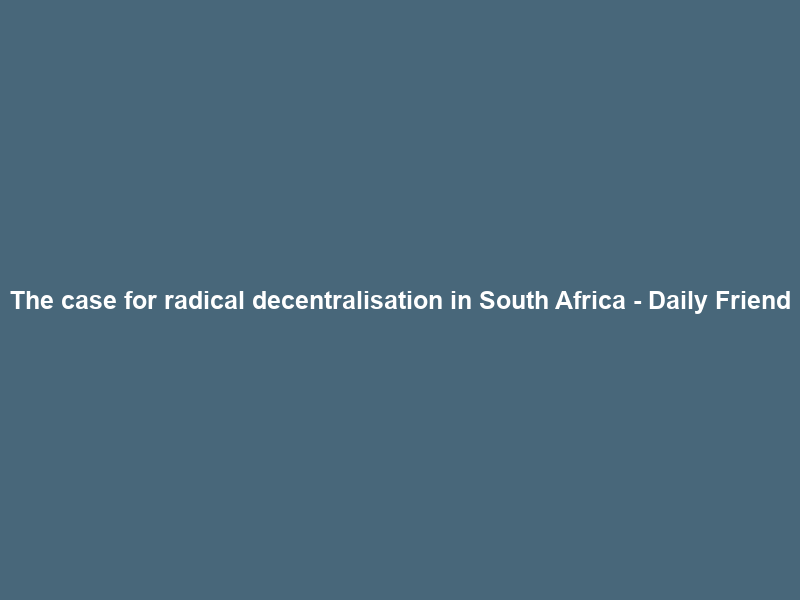 The case for radical decentralisation in South Africa – Daily Friend