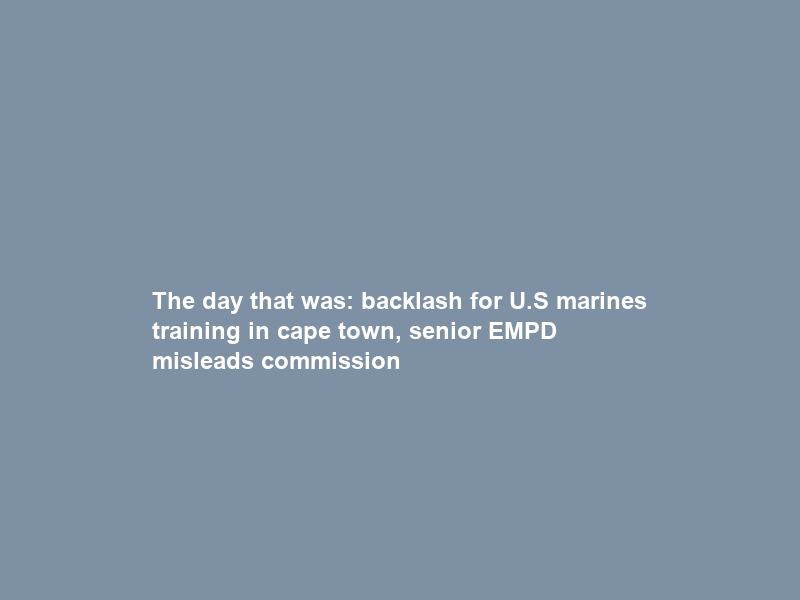 The day that was: backlash for U.S marines training in cape town, senior EMPD misleads commission