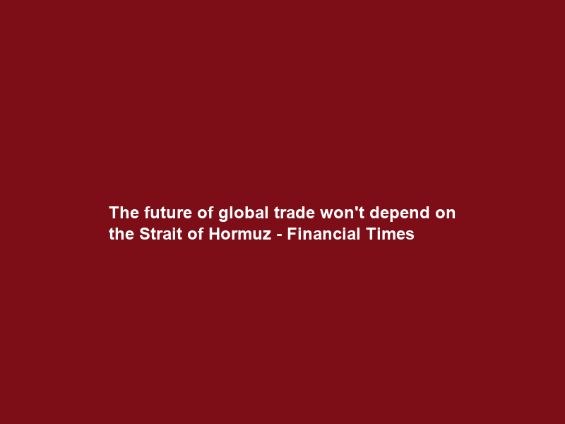 The future of global trade won’t depend on the Strait of Hormuz – Financial Times