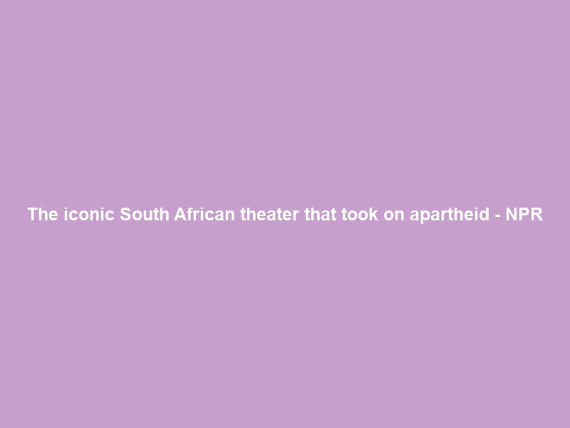 The iconic South African theater that took on apartheid – NPR