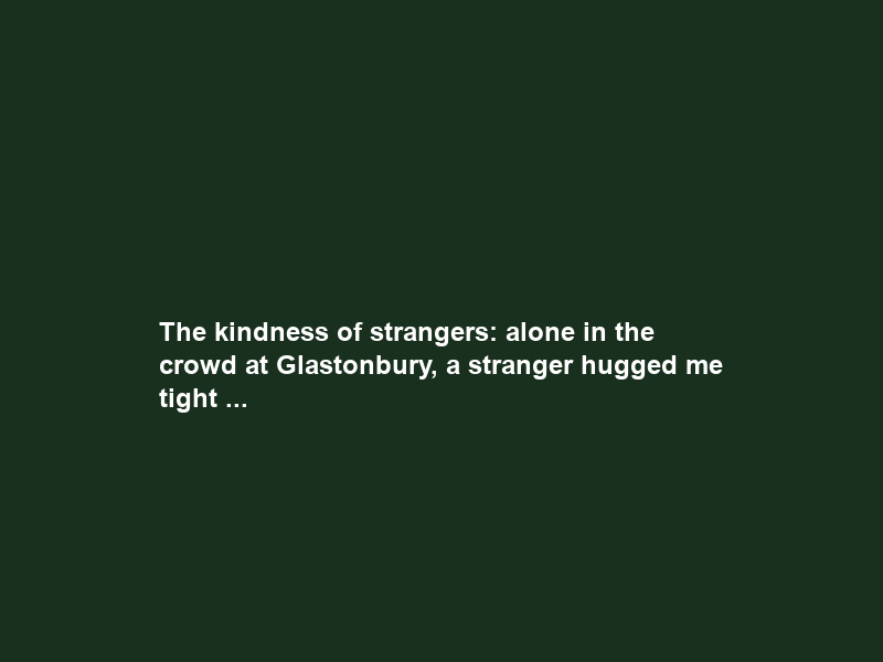 The kindness of strangers: alone in the crowd at Glastonbury, a stranger hugged me tight …