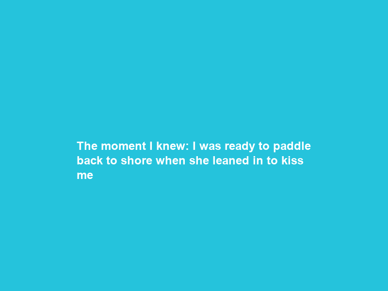 The moment I knew: I was ready to paddle back to shore when she leaned in to kiss me