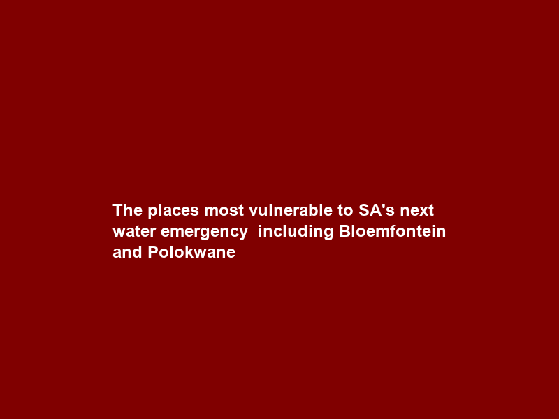 The places most vulnerable to SA’s next water emergency – including Bloemfontein and Polokwane