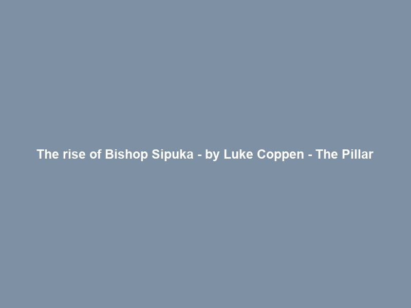 The rise of Bishop Sipuka – by Luke Coppen – The Pillar