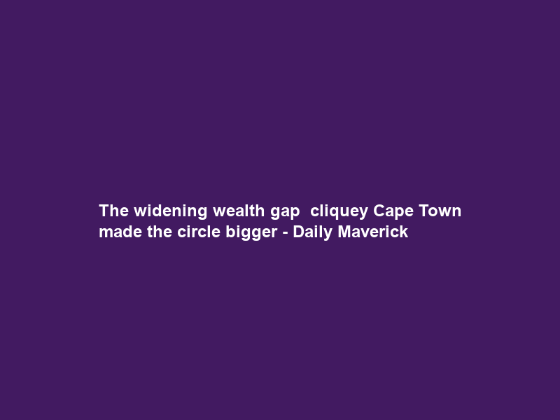 The widening wealth gap – cliquey Cape Town made the circle bigger – Daily Maverick