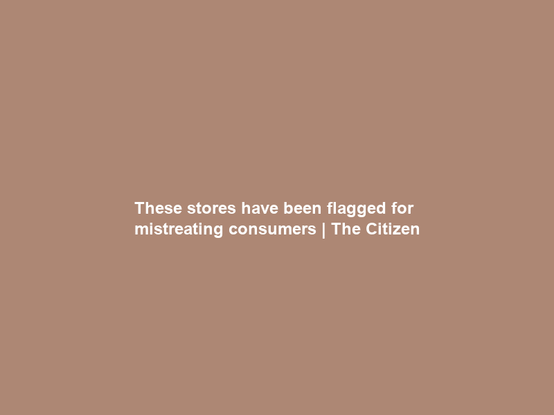 These stores have been flagged for mistreating consumers | The Citizen