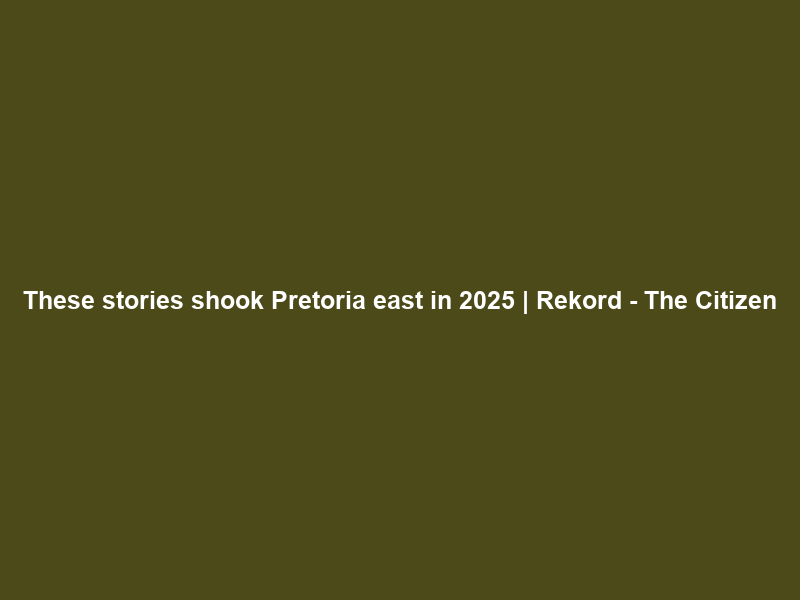 These stories shook Pretoria east in 2025 | Rekord – The Citizen