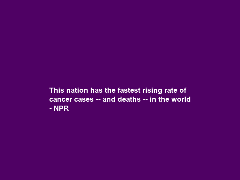This nation has the fastest rising rate of cancer cases — and deaths — in the world – NPR