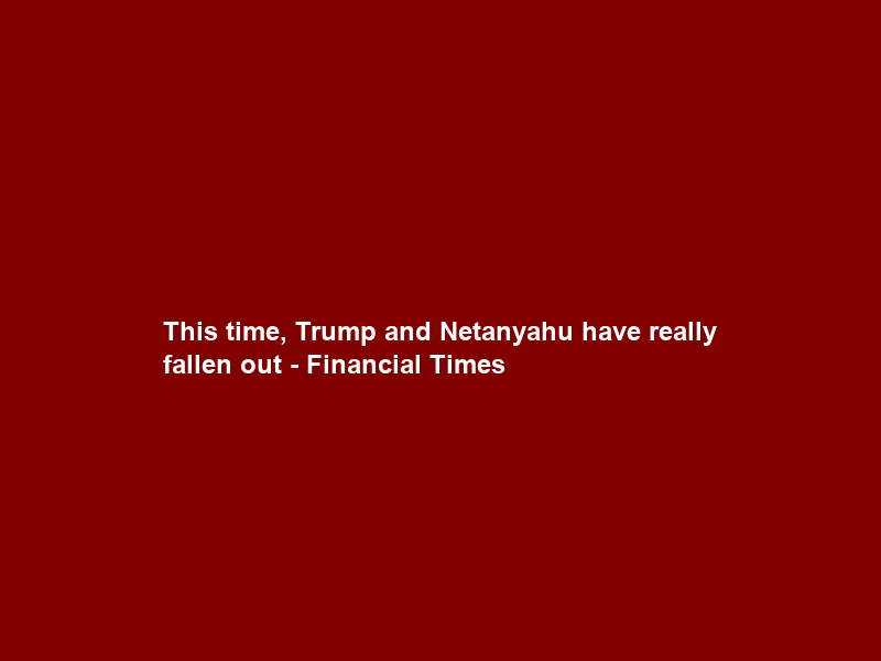 This time, Trump and Netanyahu have really fallen out – Financial Times