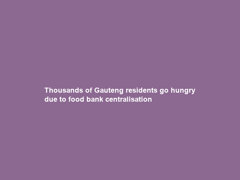 Thousands of Gauteng residents go hungry due to food bank centralisation