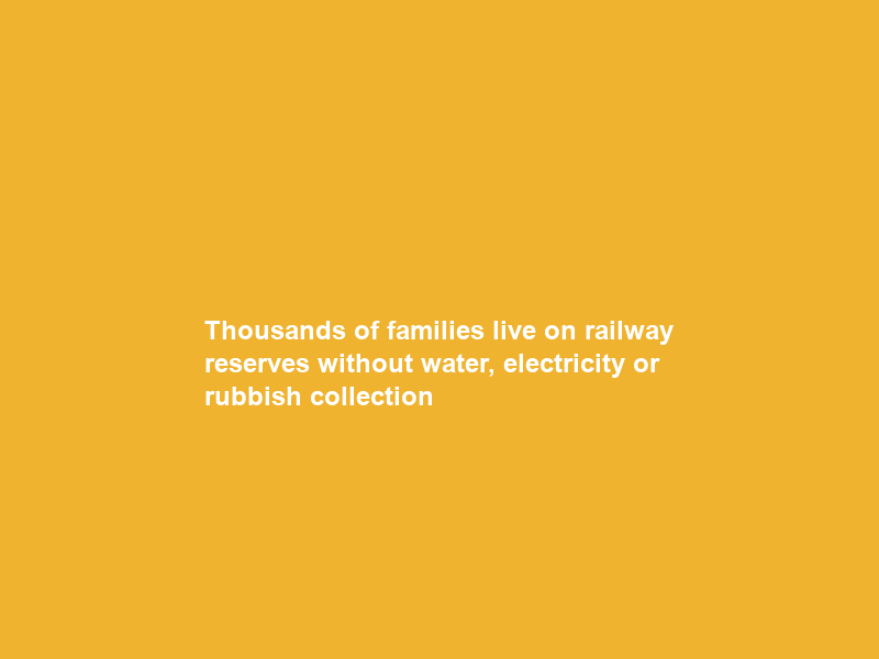 Thousands of families live on railway reserves without water, electricity or rubbish collection
